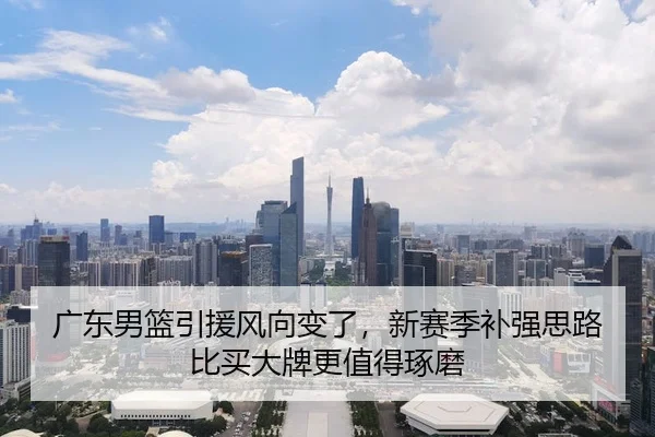 广东男篮引援风向变了，新赛季补强思路比买大牌更值得琢磨