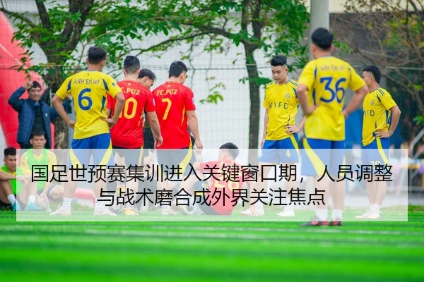 国足世预赛集训进入关键窗口期，人员调整与战术磨合成外界关注焦点