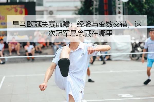 皇马欧冠决赛前瞻：经验与变数交错，这一次冠军悬念藏在哪里 - 新闻资讯焦点报道封面图